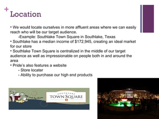 Location We would locate ourselves in more affluent areas where we can easily reach who will be our target audience. -Example: Southlake Town Square in Southlake, Texas Southlake has a median income of $172,945, creating an ideal market for our store Southlake Town Square is centralized in the middle of our target audience as well as impressionable on people both in and around the area ʰ𡯲 also features a website - Store locater  - Ability to purchase our high end products 