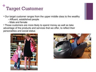 Target Customer Our target customer ranges from the upper middle class to the wealthy - Affluent, established people - Male and female Those customers are more likely to spend money as well as take advantage of the products and services that we offer, to reflect their personalities and social status 