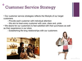 Customer Service Strategy Our customer service strategies reflects the lifestyle of our target customers - Provide each customer with individual attention - We aim to treat every customer with care, class and, pride We desire for our customers to feel satisfied with their purchases as well as their experience in our store - Establishing life long relationships with our customers 