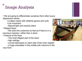 Image Analysis We are going to differentiate ourselves from other luxury department stores. -Lit glass cases with celebrity gowns and suits -Live musicians - Natural light and neutral colors Elegant foyer - We want the customers to feel as if theyre in a luxurious mansion, rather than a store. Feature of the foyer - The most elegant part of the store - high ceilings - curved staircases on each side of the main register - a huge chandelier in the middle with columns in the very front 