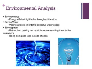 Environmental Analysis  Saving energy - Energy efficient light bulbs throughout the store Saving Water -Waterless toilets in order to conserve water usage Saving paper - Rather than printing out receipts we are emailing them to the customers - Using cloth price tags instead of paper  