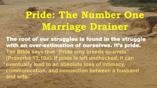 Pride: The Number One
Marriage Drainer
.
6/15/2020 1Kigume Karuri
The root of our struggles is found in the struggle
with an over-estimation of ourselves. It’s pride.
The Bible says that “Pride only breeds quarrels”
(Proverbs 13:10a). If pride is left unchecked, it can
eventually lead to an absolute loss of intimacy,
communication, and connection between a husband
and wife.
 