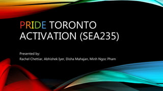 PRIDE TORONTO
ACTIVATION (SEA235)
Presented by:
Rachel Chettiar, Abhishek Iyer, Disha Mahajan, Minh Ngoc Pham
 