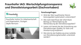 Fraunhofer IAO: Wertschöpfungstransparenz
und Dienstleistungsarbeit (Dachvorhaben)
                                            Forschungsfragen
                                              Wird der Wert qualifizierter Dienst-
                                              leistungsarbeit systematisch unterschätzt?
Fraunhofer Institut für Arbeitswirtschaft     Wie stark beeinflusst der erkennbare
und Organisation, Stuttgart                   Beitrag zur Wertschöpfung die
Sibylle Hermann                               Wertschätzung der Dienstleistungsarbeit?
                                              Lassen sich bereits bei der Entwicklung von
                                              Dienstleistungen Quellen für Stolz und
                                              Anerkennung einplanen?
                                              Wie könnte die Etablierung eines Leitbilds
                                              von Dienstleistungsfacharbeit unterstützt
                                              werden?
 