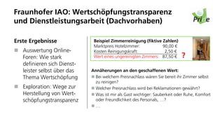 Fraunhofer IAO: Wertschöpfungstransparenz
und Dienstleistungsarbeit (Dachvorhaben)

Erste Ergebnisse              Beispiel Zimmerreinigung (fiktive Zahlen)
                              Marktpreis Hotelzimmer:           90,00 €
   Auswertung Online-         Kosten Reinigungskraft:            2,50 €
   Foren: Wie stark           Wert eines ungereinigten Zimmers: 87,50 €    ?     Bild: Wikimedia


   definieren sich Dienst-
   leister selbst über das   Annäherungen an den geschaffenen Wert:
   Thema Wertschöpfung        Bei welchem Preisnachlass wären Sie bereit ihr Zimmer selbst
                              zu reinigen?
   Exploration: Wege zur      Welcher Preisnachlass wird bei Reklamationen gewährt?
   Herstellung von Wert-      Was ist mir als Gast wichtiger: Sauberkeit oder Ruhe, Komfort
   schöpfungstransparenz      oder Freundlichkeit des Personals, …?
                              …
 