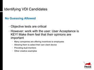 Identifying VDI Candidates

No Guessing Allowed

  − Objective tests are critical
  − However: work with the user: User Acceptance is
    KEY! Make them feel that their opinions are
    important
    • Many companies are offering incentives to employees
    • Allowing them to select their own client device
    • Providing dual-monitors
    • Other creative examples
 