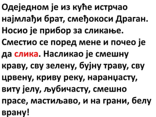 Одеједном је из куће истрчао
најмлађи брат, смеђокоси Драган.
Носио је прибор за сликање.
Сместио се поред мене и почео је
да слика. Насликао је смешну
краву, сву зелену, бујну траву, сву
црвену, криву реку, наранџасту,
виту јелу, љубичасту, смешно
прасе, мастиљаво, и на грани, белу
врану!
 