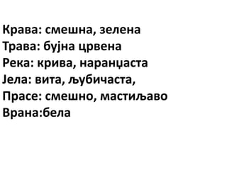 Крава: смешна, зелена
Трава: бујна црвена
Река: крива, наранџаста
Јела: вита, љубичаста,
Прасе: смешно, мастиљаво
Врана:бела
 