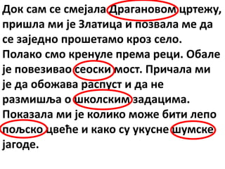 Док сам се смејала Драгановом цртежу,
пришла ми је Златица и позвала ме да
се заједно прошетамо кроз село.
Полако смо кренуле према реци. Обале
је повезивао сеоски мост. Причала ми
је да обожава распуст и да не
размишља о школским задацима.
Показала ми је колико може бити лепо
пољско цвеће и како су укусне шумске
јагоде.
 