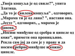 „Твоја кошуља је од свиле?”, упита
Златица.
„Да то је свилена кошуља” , одговорих.
„Марама ти је од лана? ”, настави она.
„Јесте ”, одговорих, „ марама је
ланена.”
„Носиш минђуше од сребра и ципеле од
коже”, примети она проницљиво.
Рекла сам јој да сам је у праву и да
носим сребрне минђуше и кожне
ципеле.
 