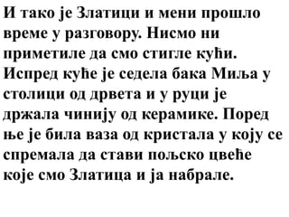 И тако је Златици и мени прошло
време у разговору. Нисмо ни
приметиле да смо стигле кући.
Испред куће је седела бака Миља у
столици од дрвета и у руци је
држала чинију од керамике. Поред
ње је била ваза од кристала у коју се
спремала да стави пољско цвеће
које смо Златица и ја набрале.
 