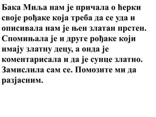 Бака Миља нам је причала о ћерки
своје рођаке која треба да се уда и
описивала нам је њен златан прстен.
Спомињала је и друге рођаке који
имају златну децу, а онда је
коментарисала и да је сунце златно.
Замислила сам се. Помозите ми да
разјасним.
 