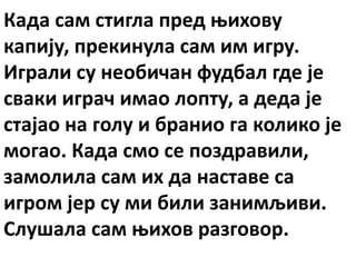Када сам стигла пред њихову
капију, прекинула сам им игру.
Играли су необичан фудбал где је
сваки играч имао лопту, а деда је
стајао на голу и бранио га колико је
могао. Када смо се поздравили,
замолила сам их да наставе са
игром јер су ми били занимљиви.
Слушала сам њихов разговор.
 