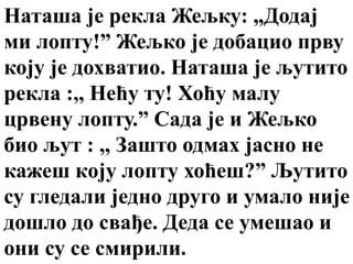 Наташа је рекла Жељку: „Додај
ми лопту!” Жељко је добацио прву
коју је дохватио. Наташа је љутито
рекла :,, Нећу ту! Хоћу малу
црвену лопту.” Сада је и Жељко
био љут : ,, Зашто одмах јасно не
кажеш кoју лопту хоћеш?” Љутито
су гледали једно друго и умало није
дошло до свађе. Деда се умешао и
они су се смирили.
 