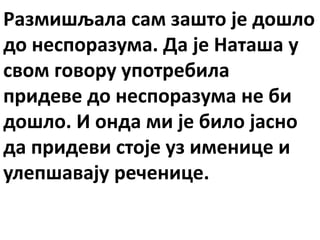 Размишљала сам зашто је дошло
до неспоразума. Да је Наташа у
свом говору употребила
придеве до неспоразума не би
дошло. И онда ми је било јасно
да придеви стоје уз именице и
улепшавају реченице.
 