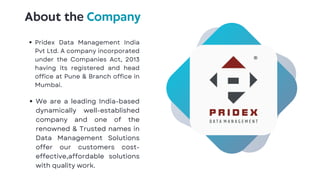 About the Company
Pridex Data Management India
Pvt Ltd. A company incorporated
under the Companies Act, 2013
having its registered and head
office at Pune & Branch office in
Mumbai.
We are a leading India-based
dynamically well-established
company and one of the
renowned & Trusted names in
Data Management Solutions
offer our customers cost-
effective,affordable solutions
with quality work.
 