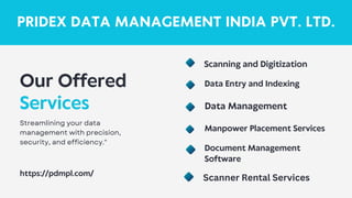PRIDEX DATA MANAGEMENT INDIA PVT. LTD.
Our Offered
Services
Streamlining your data
management with precision,
security, and efficiency."
https://pdmpl.com/
Data Entry and Indexing
Data Management
Document Management
Software
Manpower Placement Services
Scanning and Digitization
Scanner Rental Services
 