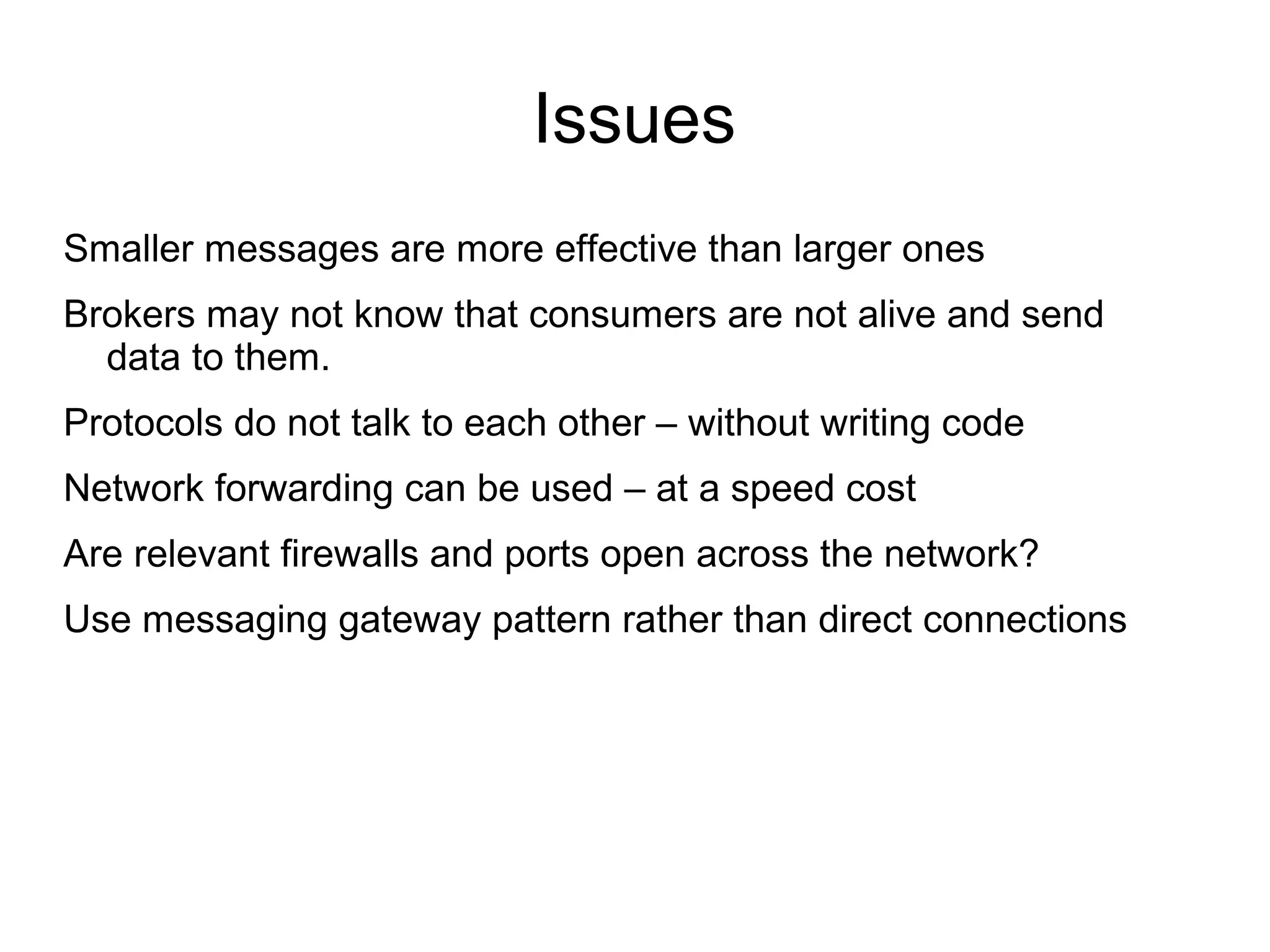 Issues
Smaller messages are more effective than larger ones
Brokers may not know that consumers are not alive and send
data to them.
Protocols do not talk to each other – without writing code
Network forwarding can be used – at a speed cost
Are relevant firewalls and ports open across the network?
Use messaging gateway pattern rather than direct connections

 