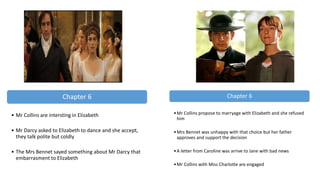 Chapter 6
• Mr Collins are intersting in Elizabeth
• Mr Darcy asked to Elizabeth to dance and she accept,
they talk polite but coldly
• The Mrs Bennet sayed something about Mr Darcy that
embarrasment to Elizabeth
Chapter 6
•Mr Collins propose to marryage with Elizabeth and she refused
him
•Mrs Bennet was unhappy with that choice but her father
approves and support the decision
•A letter from Caroline was arrive to Jane with bad news
•Mr Collins with Miss Charlotte are engaged
 