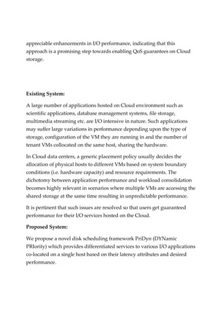 appreciable enhancements in I/O performance, indicating that this
approach is a promising step towards enabling QoS guarantees on Cloud
storage.
Existing System:
A large number of applications hosted on Cloud environment such as
scientific applications, database management systems, file storage,
multimedia streaming etc. are I/O intensive in nature. Such applications
may suffer large variations in performance depending upon the type of
storage, configuration of the VM they are running in and the number of
tenant VMs collocated on the same host, sharing the hardware.
In Cloud data centers, a generic placement policy usually decides the
allocation of physical hosts to different VMs based on system boundary
conditions (i.e. hardware capacity) and resource requirements. The
dichotomy between application performance and workload consolidation
becomes highly relevant in scenarios where multiple VMs are accessing the
shared storage at the same time resulting in unpredictable performance.
It is pertinent that such issues are resolved so that users get guaranteed
performance for their I/O services hosted on the Cloud.
Proposed System:
We propose a novel disk scheduling framework PriDyn (DYNamic
PRIority) which provides differentiated services to various I/O applications
co-located on a single host based on their latency attributes and desired
performance.
 