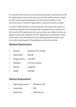 It is assumed that Cloud users specify the performance requirements of the
I/O applications in terms of the data size (for bulk reads/writes) or request
size (for transactional applications) and the desired deadline i.e. the
maximum time by which the application is required to finish execution.
To achieve differentiation in I/O performance, the framework employs a
scheduling algorithm which dynamically computes latency estimates for
all concurrent I/O applications for a given system state. Based on these, an
appropriate priority assignment for the applications is determined which
will be taken into consideration by the underlying disk scheduler at the
host while scheduling the I/O applications on the physical disk.
Hardware Requirements:
• System : Pentium IV 2.4 GHz.
• Hard Disk : 40 GB.
• Floppy Drive : 1.44 Mb.
• Monitor : 15 VGA Colour.
• Mouse : Logitech.
• RAM : 256 Mb.
Software Requirements:
• Operating system : - Windows XP.
• Front End : - JSP
• Back End : - SQL Server
 