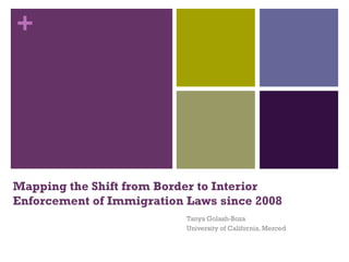 +




Mapping the Shift from Border to Interior
Enforcement of Immigration Laws since 2008
                           Tanya Golash-Boza
                           University of California, Merced
 