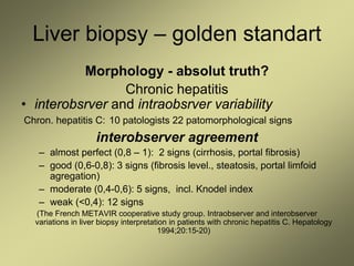 Liver biopsy – golden standart
Morphology - absolut truth?
Chronic hepatitis
• interobsrver and intraobsrver variability
Chron. hepatitis C: 10 patologists 22 patomorphological signs
interobserver agreement
– almost perfect (0,8 – 1): 2 signs (cirrhosis, portal fibrosis)
– good (0,6-0,8): 3 signs (fibrosis level., steatosis, portal limfoid
agregation)
– moderate (0,4-0,6): 5 signs, incl. Knodel index
– weak (<0,4): 12 signs
(The French METAVIR cooperative study group. Intraobserver and interobserver
variations in liver biopsy interpretation in patients with chronic hepatitis C. Hepatology
1994;20:15-20)
 