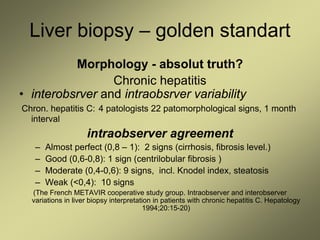 Liver biopsy – golden standart
Morphology - absolut truth?
Chronic hepatitis
• interobsrver and intraobsrver variability
Chron. hepatitis C: 4 patologists 22 patomorphological signs, 1 month
interval
intraobserver agreement
– Almost perfect (0,8 – 1): 2 signs (cirrhosis, fibrosis level.)
– Good (0,6-0,8): 1 sign (centrilobular fibrosis )
– Moderate (0,4-0,6): 9 signs, incl. Knodel index, steatosis
– Weak (<0,4): 10 signs
(The French METAVIR cooperative study group. Intraobserver and interobserver
variations in liver biopsy interpretation in patients with chronic hepatitis C. Hepatology
1994;20:15-20)
 
