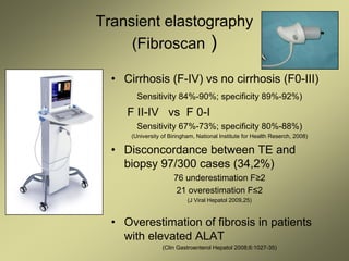 Transient elastography
(Fibroscan )
• Cirrhosis (F-IV) vs no cirrhosis (F0-III)
Sensitivity 84%-90%; specificity 89%-92%)
F II-IV vs F 0-I
Sensitivity 67%-73%; specificity 80%-88%)
(University of Biringham, National Institute for Health Reserch, 2008)
• Disconcordance between TE and
biopsy 97/300 cases (34,2%)
76 underestimation F≥2
21 overestimation F≤2
(J Viral Hepatol 2009,25)
• Overestimation of fibrosis in patients
with elevated ALAT
(Clin Gastroenterol Hepatol 2008;6:1027-35)
 