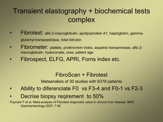 Transient elastography + biochemical tests
complex
• Fibrotest: alfa 2-macroglobulin, apolipoprotein A1, haptoglobin, gamma-
glutamyl-transpeptidase, total bilirubin
• Fibrometer: platlets, prothrombin index, aspatrat transaminase, alfa 2-
macroglobulin, hyaluronate, urea, patient age
• Fibrospect, ELFG, APRI, Forns index etc.
FibroScan + Fibrotest
Metaanalisis of 30 studies with 6378 patients
• Ability to diferenciate F0 vs F3-4 and F0-1 vs F2-3
• Decrise biopsy reqirement to 50%
Poynard T et al. Meta-analysis of Fibrotest diagnostic value in chronic liver disease. BMC
Gastroenterology 2007; 7:40
 