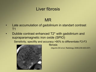 Liver fibrosis
MR
• Late accumulation of gadolinium in standart contrast
T1
• Dubble contrast enhanced T2* with gadolinium and
supraparamagnetic iron oxide (SPIO)
Sensitivity, specifity and accuracy >90% to differentiate F2-F3
fibrosis
(Aguirre DA et al. Radiology 2006;239:425-437)
 