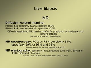 Liver fibrosis
MR
Diffusion-weigted imaging:
Fibrosis F≥2: sensitivity 83,3%, specificity 88,9%
Fibrosis F≥3 ; sensitivity 83,3%, specificity 80,0%
Diffusion-weighted MR can be usefull for prediction of moderate and
severe fibrosis
(Taouli B et al.AJR 2007 189;799-806.)
MR spectroscopy: F0-2 vs F3-4 sensitivity 81%,
specificity 69% or 93% and 54%
(Norden B et al. Eur J Radiol 2008;66(2):313-320.)
MR elastography: sensitivity 100%, specificity 83%, 98%, 95% and
100% (fibrosis F 1-2-3-4)
(Huvart L et al. NMR in biomedicine 2008. 19/2;173-179)
 