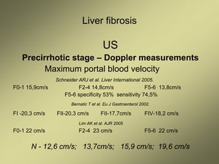 Liver fibrosis
US
Precirrhotic stage – Doppler measurements
Maximum portal blood velocity
Schneider ARJ et al. Liver International 2005.
F0-1 15,9cm/s F2-4 14,8cm/s F5-6 13,8cm/s
F5-6 specificity 53% sensitivity 74,5%
Bernatic T et al. Eu J Gastroenterol 2002.
FI -20,3 cm/s FII-20,3 cm/s FII-17,7cm/s FIV-18,2 cm/s
Lim AK et al. AJR 2005
F0-1 22 cm/s F2-4 23 cm/s F5-6 22 cm/s
N - 12,6 cm/s; 13,7cm/s; 15,9 cm/s; 19,6 cm/s
 