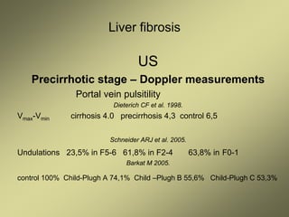 Liver fibrosis
US
Precirrhotic stage – Doppler measurements
Portal vein pulsitility
Dieterich CF et al. 1998.
Vmax-Vmin cirrhosis 4.0 precirrhosis 4,3 control 6,5
Schneider ARJ et al. 2005.
Undulations 23,5% in F5-6 61,8% in F2-4 63,8% in F0-1
Barkat M 2005.
control 100% Child-Plugh A 74,1% Child –Plugh B 55,6% Child-Plugh C 53,3%
 