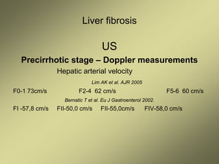 Liver fibrosis
US
Precirrhotic stage – Doppler measurements
Hepatic arterial velocity
Lim AK et al. AJR 2005
F0-1 73cm/s F2-4 62 cm/s F5-6 60 cm/s
Bernatic T et al. Eu J Gastroenterol 2002.
FI -57,8 cm/s FII-50,0 cm/s FII-55,0cm/s FIV-58,0 cm/s
 