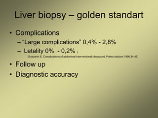 Liver biopsy – golden standart
• Complications
– “Large complications” 0,4% - 2,8%
– Letality 0% - 0,2% (
(Buscarini E. Complications of abdominal interventional ultrasound. Poleto edizioni 1996.34-47)
• Follow up
• Diagnostic accuracy
 