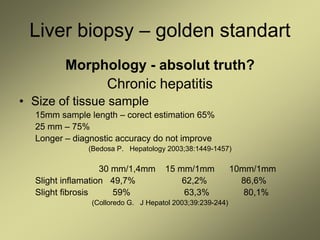 Liver biopsy – golden standart
Morphology - absolut truth?
Chronic hepatitis
• Size of tissue sample
15mm sample length – corect estimation 65%
25 mm – 75%
Longer – diagnostic accuracy do not improve
(Bedosa P. Hepatology 2003;38:1449-1457)
30 mm/1,4mm 15 mm/1mm 10mm/1mm
Slight inflamation 49,7% 62,2% 86,6%
Slight fibrosis 59% 63,3% 80,1%
(Colloredo G. J Hepatol 2003;39:239-244)
 
