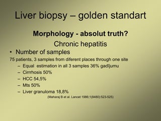 Liver biopsy – golden standart
Morphology - absolut truth?
Chronic hepatitis
• Number of samples
75 patients, 3 samples from diferent places through one site
– Equal estimation in all 3 samples 36% gadījumu
– Cirrrhosis 50%
– HCC 54,5%
– Mts 50%
– Liver granuloma 18,8%
(Maharaj B et al. Lancet 1986;1(8480):523-525)
 
