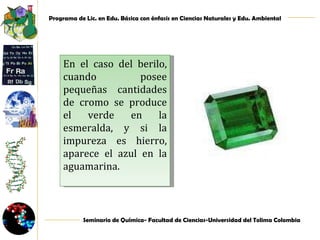 En el caso del berilo, cuando posee pequeñas cantidades de cromo se produce el verde en la esmeralda, y si la impureza es hierro, aparece el azul en la aguamarina. 