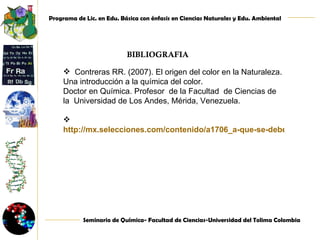 BIBLIOGRAFIA   Contreras RR. (2007). El origen del color en la Naturaleza. Una introducción a la química del color.  Doctor en Química. Profesor  de la Facultad  de Ciencias de la  Universidad de Los Andes, Mérida, Venezuela.    http://mx.selecciones.com/contenido/a1706_a-que-se-debe-el-color-de-las-gemas 