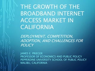 THE GROWTH OF THE
BROADBAND INTERNET
ACCESS MARKET IN
CALIFORNIA
DEPLOYMENT, COMPETITION,
ADOPTION, AND CHALLENGES FOR
POLICY
JAMES E. PRIEGER
PROFESSOR OF ECONOMICS AND PUBLIC POLICY
PEPPERDINE UNIVERSITY SCHOOL OF PUBLIC POLICY
MALIBU, CALIFORNIA
 
