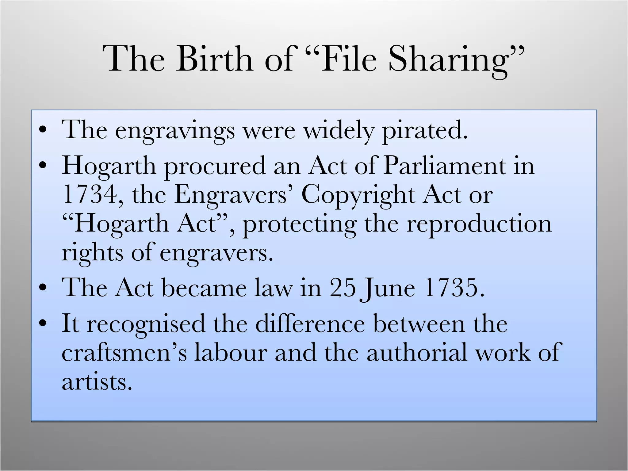 The Birth of “File Sharing” The engravings were widely pirated. Hogarth procured an Act of Parliament in 1734, the Engravers’ Copyright Act or “Hogarth Act”, protecting the reproduction rights of engravers. The Act became law in 25 June 1735. It recognised the difference between the craftsmen’s labour and the authorial work of artists.  