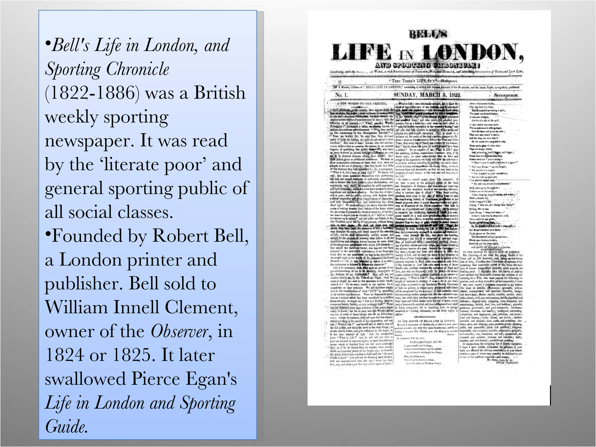 Bell's Life in London, and Sporting Chronicle  (1822-1886) was a British weekly sporting newspaper. It was read by the ‘literate poor’ and general sporting public of all social classes.  Founded by Robert Bell, a London printer and publisher. Bell sold to William Innell Clement, owner of the  Observer , in 1824 or 1825. It later  swallowed Pierce Egan's  Life in London and Sporting Guide. 