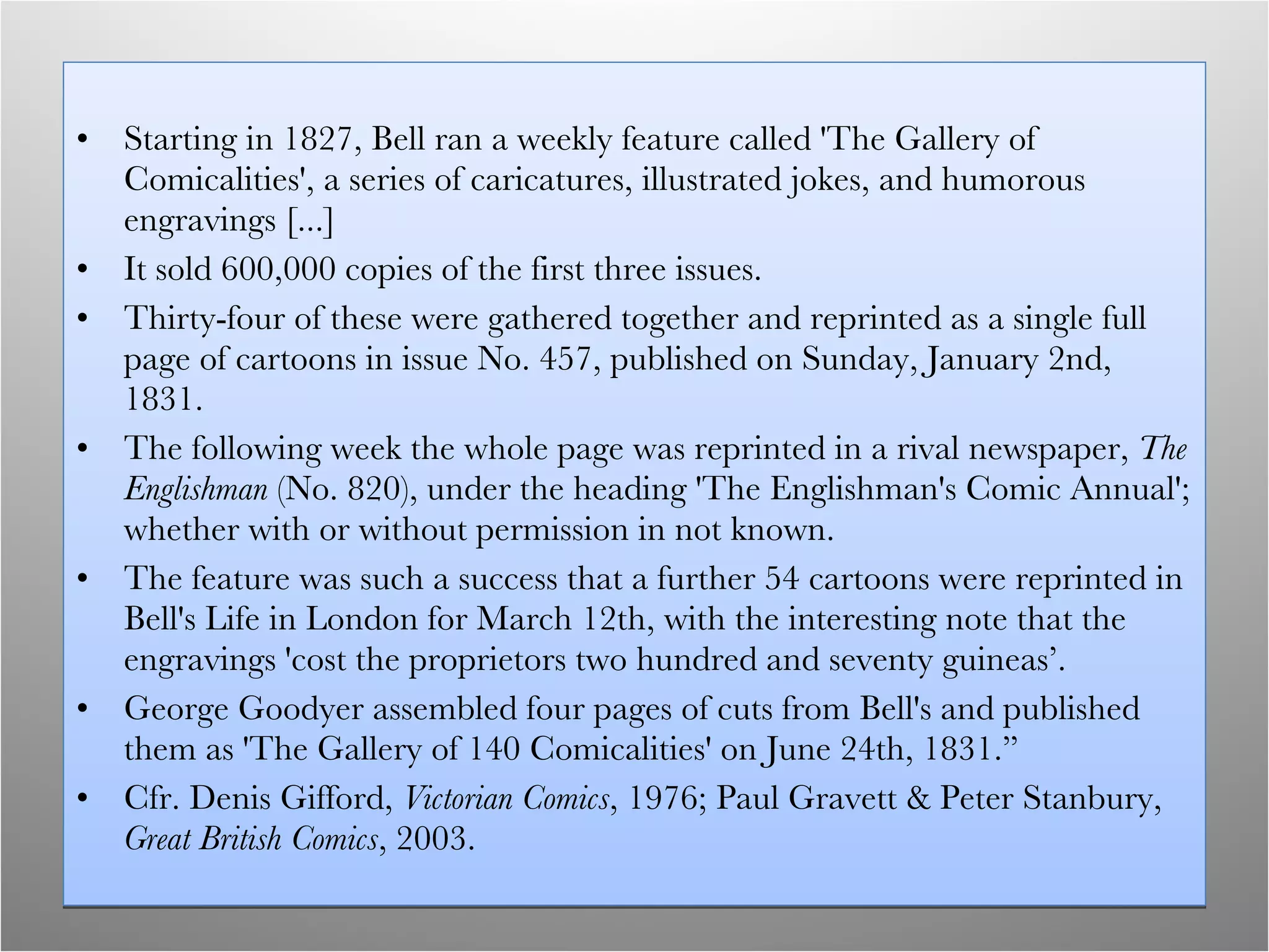 Starting in 1827, Bell ran a weekly feature called 'The Gallery of Comicalities', a series of caricatures, illustrated jokes, and humorous engravings [...]  It sold 600,000 copies of the first three issues. Thirty-four of these were gathered together and reprinted as a single full page of cartoons in issue No. 457, published on Sunday, January 2nd, 1831. The following week the whole page was reprinted in a rival newspaper,  The Englishman  (No. 820), under the heading 'The Englishman's Comic Annual'; whether with or without permission in not known.  The feature was such a success that a further 54 cartoons were reprinted in Bell's Life in London for March 12th, with the interesting note that the engravings 'cost the proprietors two hundred and seventy guineas’. George Goodyer assembled four pages of cuts from Bell's and published them as 'The Gallery of 140 Comicalities' on June 24th, 1831.”  Cfr. Denis Gifford,  Victorian Comics , 1976; Paul Gravett & Peter Stanbury,  Great British Comics , 2003. 