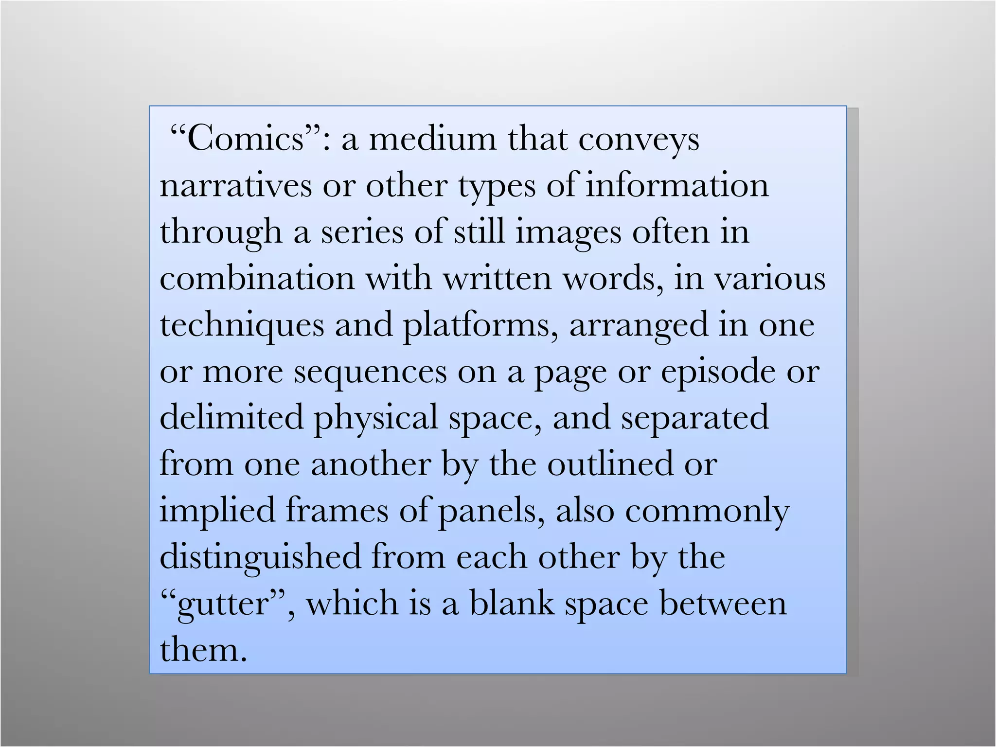 “ Comics”: a medium that conveys narratives or other types of information through a series of still images often in combination with written words, in various techniques and platforms, arranged in one or more sequences on a page or episode or delimited physical space, and separated from one another by the outlined or implied frames of panels, also commonly distinguished from each other by the “gutter”, which is a blank space between them.  
