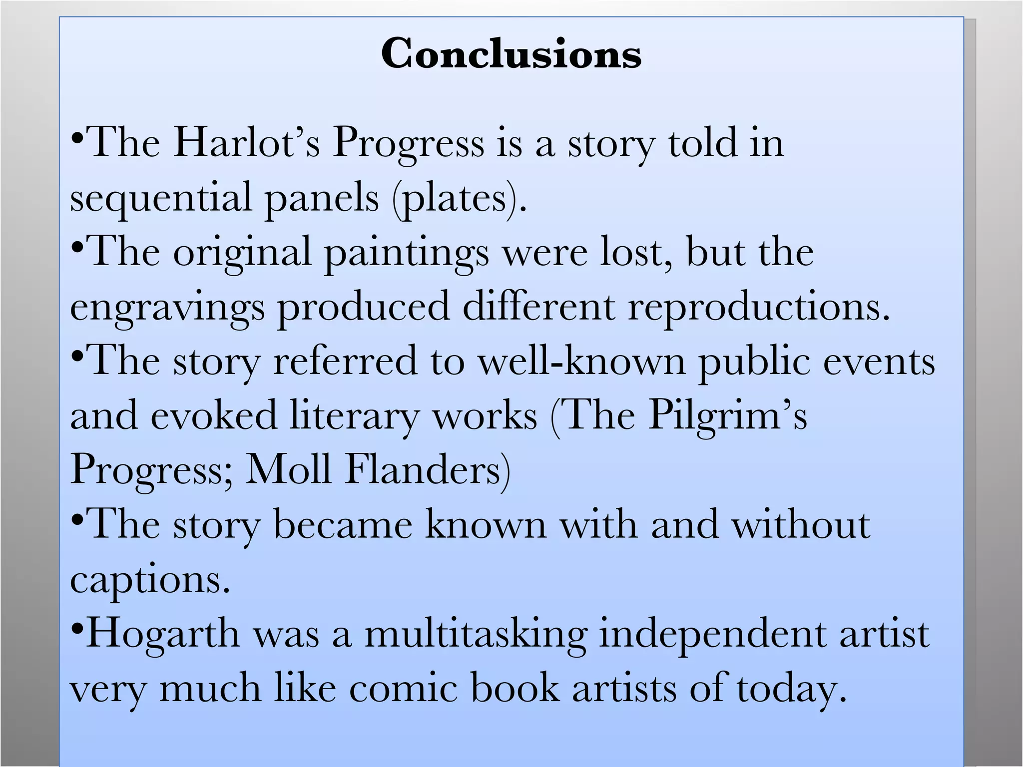Conclusions The Harlot’s Progress is a story told in sequential panels (plates). The original paintings were lost, but the engravings produced different reproductions. The story referred to well-known public events and evoked literary works (The Pilgrim’s Progress; Moll Flanders) The story became known with and without captions. Hogarth was a multitasking independent artist very much like comic book artists of today. 