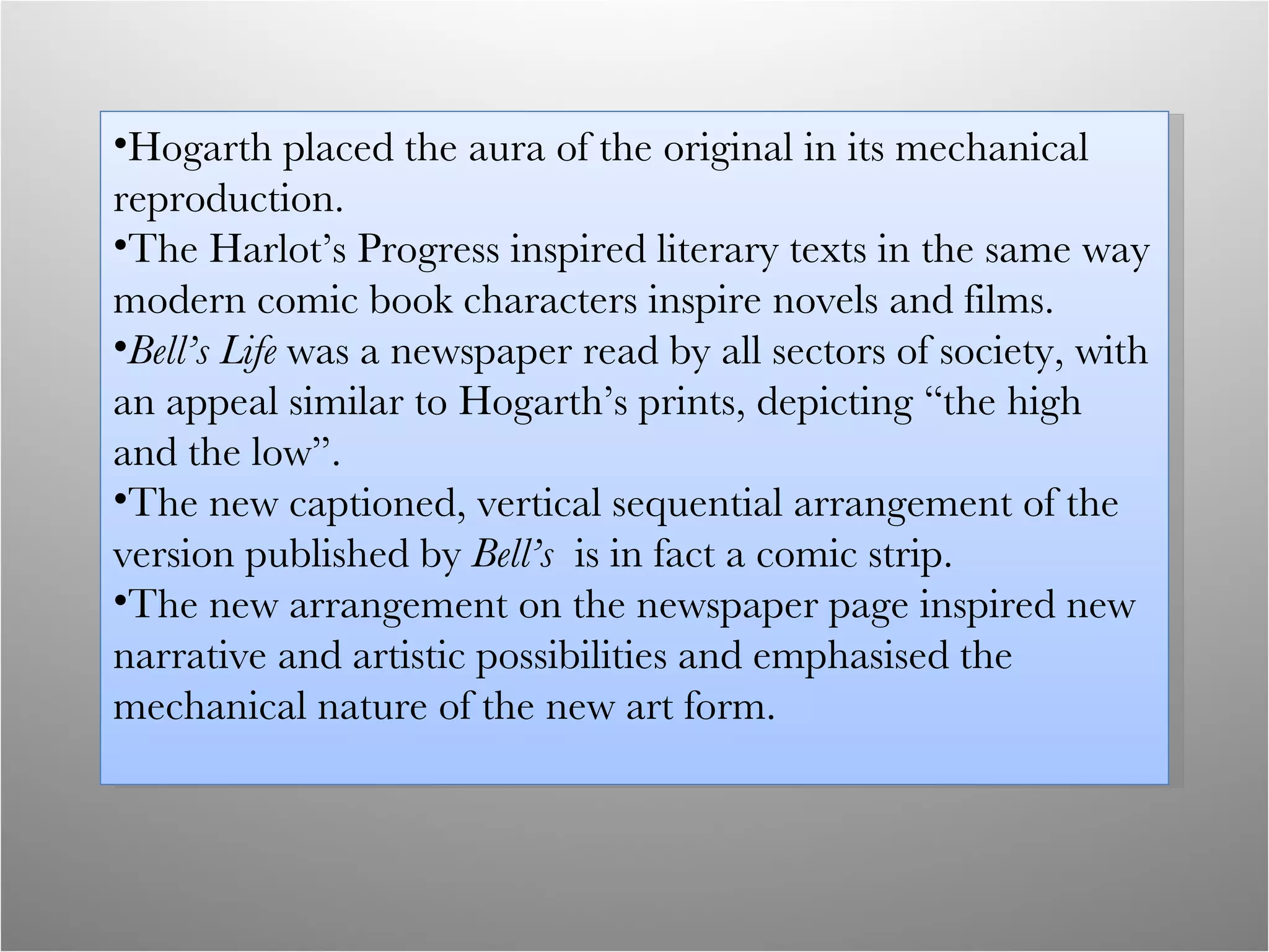 Hogarth placed the aura of the original in its mechanical reproduction. The Harlot’s Progress inspired literary texts in the same way modern comic book characters inspire novels and films. Bell’s Life  was a newspaper read by all sectors of society, with an appeal similar to Hogarth’s prints, depicting “the high and the low”. The new captioned, vertical sequential arrangement of the version published by  Bell’s  is in fact a comic strip. The new arrangement on the newspaper page inspired new narrative and artistic possibilities and emphasised the mechanical nature of the new art form. 