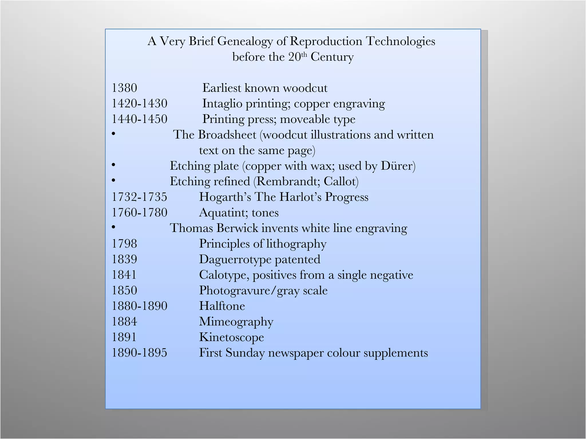 A Very Brief Genealogy of Reproduction Technologies  before the 20 th  Century 1380   Earliest known woodcut 1420-1430  Intaglio printing; copper engraving 1440-1450   Printing press; moveable type   The Broadsheet (woodcut illustrations and written  text on the same page) Etching plate (copper with wax; used by Dürer) Etching refined (Rembrandt; Callot) 1732-1735  Hogarth’s The Harlot’s Progress 1760-1780 Aquatint; tones Thomas Berwick invents white line engraving 1798   Principles of lithography 1839 Daguerrotype patented 1841 Calotype, positives from a single negative 1850 Photogravure/gray scale 1880-1890 Halftone 1884 Mimeography 1891 Kinetoscope 1890-1895  First Sunday newspaper colour supplements 