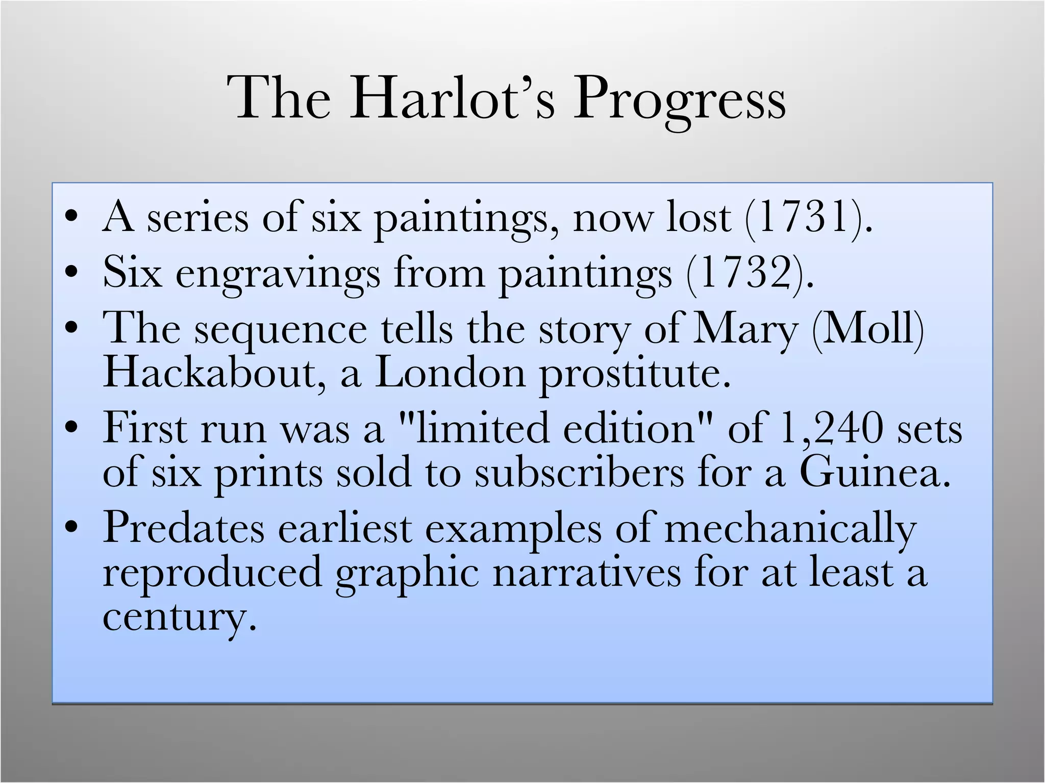 The Harlot’s Progress  A series of six paintings, now lost (1731). Six engravings from paintings (1732). The sequence tells the story of Mary (Moll) Hackabout, a London prostitute.  First run was a &quot;limited edition&quot; of 1,240 sets of six prints sold to subscribers for a Guinea. Predates earliest examples of mechanically reproduced graphic narratives for at least a century. 