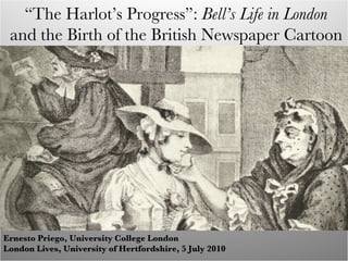 “ The Harlot’s Progress”:  Bell’s Life in London and the Birth of the British Newspaper Cartoon Ernesto Priego, University College London London Lives, University of Hertfordshire, 5 July 2010 